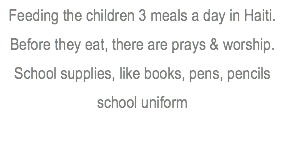 Feeding the children 3 meals a day in Haiti. Before they eat, there are prays & worship. School supplies, like books, pens, pencils school uniform