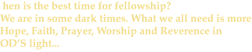  hen is the best time for fellowship? We are in some dark times. What we all need is more Hope, Faith, Prayer, Worship and Reverence in OD’S light...